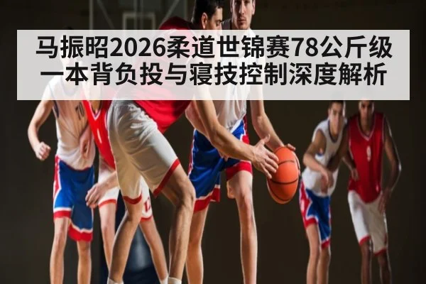 马振昭2026柔道世锦赛78公斤级一本背负投与寝技控制深度解析（c7）
